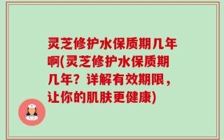 灵芝修护水保质期几年啊(灵芝修护水保质期几年？详解有效期限，让你的肌肤更健康)