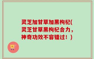 灵芝加甘草加黑枸杞(灵芝甘草黑枸杞合力，神奇功效不容错过！)