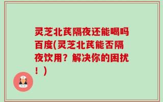 灵芝北芪隔夜还能喝吗百度(灵芝北芪能否隔夜饮用？解决你的困扰！)