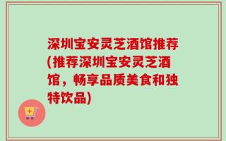 深圳宝安灵芝酒馆推荐(推荐深圳宝安灵芝酒馆，畅享品质美食和独特饮品)