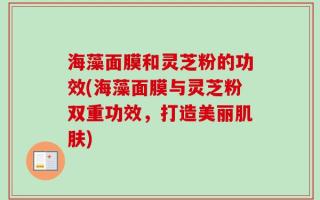 海藻面膜和灵芝粉的功效(海藻面膜与灵芝粉双重功效，打造美丽肌肤)