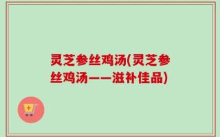 灵芝参丝鸡汤(灵芝参丝鸡汤——滋补佳品)
