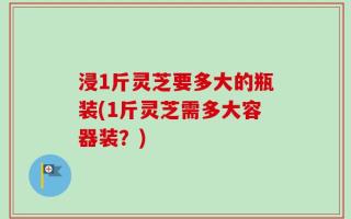 浸1斤灵芝要多大的瓶装(1斤灵芝需多大容器装？)