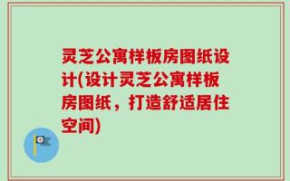 灵芝公寓样板房图纸设计(设计灵芝公寓样板房图纸，打造舒适居住空间)