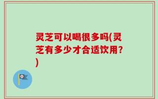 灵芝可以喝很多吗(灵芝有多少才合适饮用？)