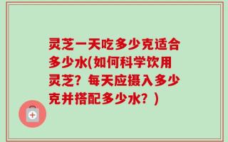 灵芝一天吃多少克适合多少水(如何科学饮用灵芝？每天应摄入多少克并搭配多少水？)