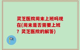 灵芝医院周末上班吗现在(周末是否需要上班？灵芝医院的解答)