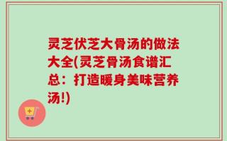 灵芝伏芝大骨汤的做法大全(灵芝骨汤食谱汇总：打造暖身美味营养汤!)