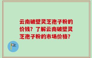 云南破壁灵芝孢子粉的价钱？了解云南破壁灵芝孢子粉的市场价格？