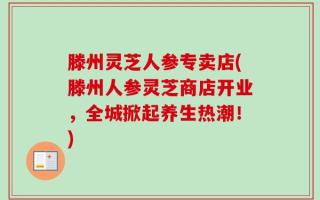 滕州灵芝人参专卖店(滕州人参灵芝商店开业，全城掀起养生热潮！)