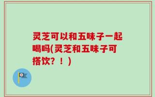 灵芝可以和五味子一起喝吗(灵芝和五味子可搭饮？！)