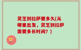 灵芝到拉萨要多久(从哪里出发，灵芝到拉萨需要多长时间？)