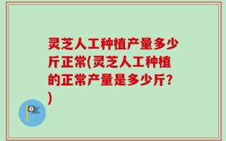灵芝人工种植产量多少斤正常(灵芝人工种植的正常产量是多少斤？)