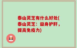 泰山灵芝有什么好处(泰山灵芝：益身护肝，提高免疫力)