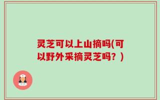 灵芝可以上山摘吗(可以野外采摘灵芝吗？)