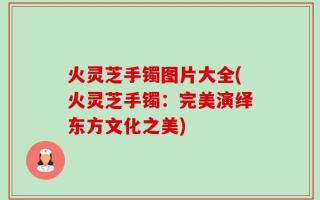 火灵芝手镯图片大全(火灵芝手镯：完美演绎东方文化之美)
