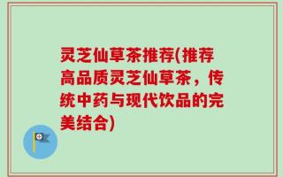 灵芝仙草茶推荐(推荐高品质灵芝仙草茶，传统中药与现代饮品的完美结合)