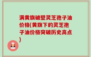 满黄旗破壁灵芝孢子油价格(黄旗下的灵芝孢子油价格突破历史高点)