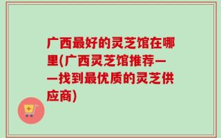 广西最好的灵芝馆在哪里(广西灵芝馆推荐——找到最优质的灵芝供应商)