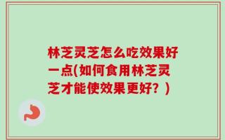 林芝灵芝怎么吃效果好一点(如何食用林芝灵芝才能使效果更好？)