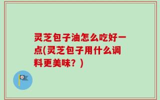 灵芝包子油怎么吃好一点(灵芝包子用什么调料更美味？)