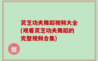 灵芝功夫舞蹈视频大全(观看灵芝功夫舞蹈的完整视频合集)