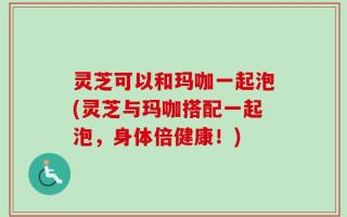 灵芝可以和玛咖一起泡(灵芝与玛咖搭配一起泡，身体倍健康！)