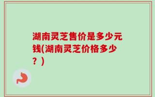 湖南灵芝售价是多少元钱(湖南灵芝价格多少？)