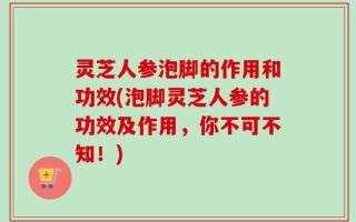 灵芝人参泡脚的作用和功效(泡脚灵芝人参的功效及作用，你不可不知！)