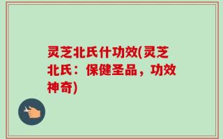 灵芝北氏什功效(灵芝北氏：保健圣品，功效神奇)