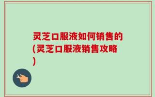 灵芝口服液如何销售的(灵芝口服液销售攻略)