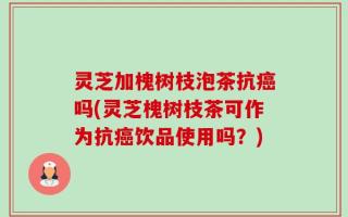 灵芝加槐树枝泡茶抗癌吗(灵芝槐树枝茶可作为抗癌饮品使用吗？)