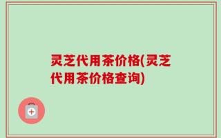 灵芝代用茶价格(灵芝代用茶价格查询)