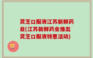 灵芝口服液江苏新鲜药业(江苏新鲜药业推出灵芝口服液特惠活动)