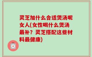 灵芝加什么合适煲汤呢女人(女性喝什么煲汤最补？灵芝搭配这些材料最健康)