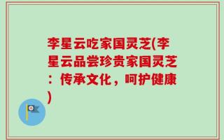 李星云吃家国灵芝(李星云品尝珍贵家国灵芝：传承文化，呵护健康)