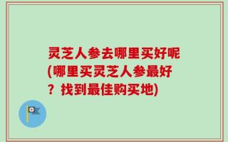 灵芝人参去哪里买好呢(哪里买灵芝人参最好？找到最佳购买地)