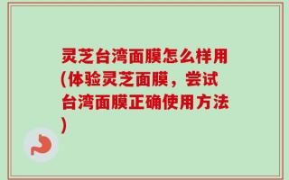 灵芝台湾面膜怎么样用(体验灵芝面膜，尝试台湾面膜正确使用方法)