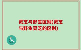 灵芝与野生区别(灵芝与野生灵芝的区别)