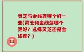 灵芝与金线莲哪个好一些(灵芝和金线莲哪个更好？选择灵芝还是金线莲？)