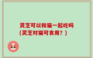 灵芝可以和猫一起吃吗(灵芝对猫可食用？)