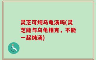 灵芝可炖乌龟汤吗(灵芝能与乌龟相克，不能一起炖汤)