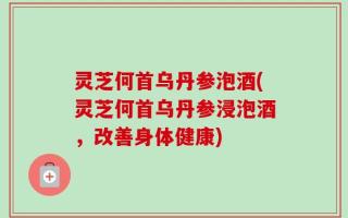 灵芝何首乌丹参泡酒(灵芝何首乌丹参浸泡酒，改善身体健康)