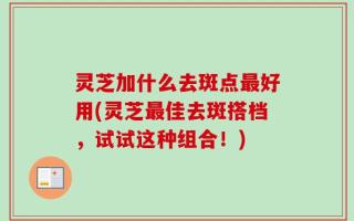 灵芝加什么去斑点最好用(灵芝最佳去斑搭档，试试这种组合！)