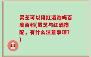 灵芝可以用红酒泡吗百度百科(灵芝与红酒搭配，有什么注意事项？)