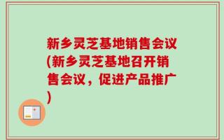 新乡灵芝基地销售会议(新乡灵芝基地召开销售会议，促进产品推广)