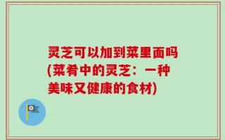 灵芝可以加到菜里面吗(菜肴中的灵芝：一种美味又健康的食材)