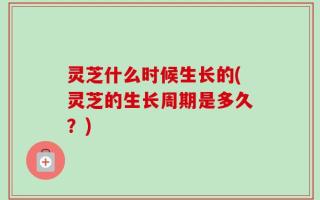 灵芝什么时候生长的(灵芝的生长周期是多久？)