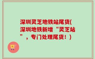 深圳灵芝地铁站尾货(深圳地铁新增“灵芝站”，专门处理尾货！)