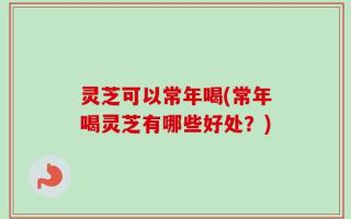 灵芝可以常年喝(常年喝灵芝有哪些好处？)